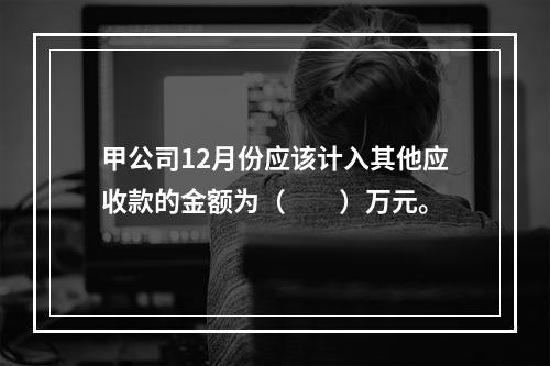 甲公司12月份应该计入其他应收款的金额为（　　）万元。