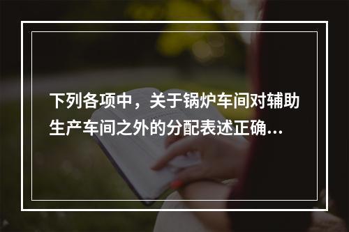 下列各项中，关于锅炉车间对辅助生产车间之外的分配表述正确的是