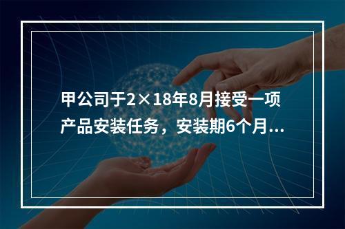 甲公司于2×18年8月接受一项产品安装任务，安装期6个月，合