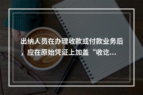 出纳人员在办理收款或付款业务后，应在原始凭证上加盖“收讫”或