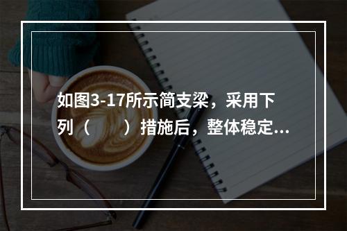 如图3-17所示简支梁，采用下列（　　）措施后，整体稳定还