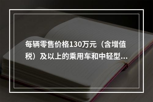 每辆零售价格130万元（含增值税）及以上的乘用车和中轻型商用