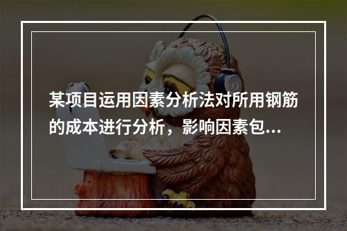 某项目运用因素分析法对所用钢筋的成本进行分析，影响因素包括钢