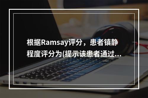 根据Ramsay评分，患者镇静程度评分为(提示该患者通过丙泊