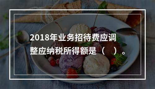 2018年业务招待费应调整应纳税所得额是（　）。