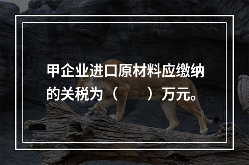 甲企业进口原材料应缴纳的关税为（　　）万元。