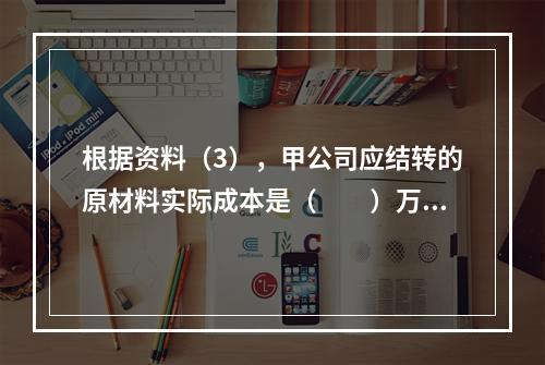 根据资料（3），甲公司应结转的原材料实际成本是（　　）万元。