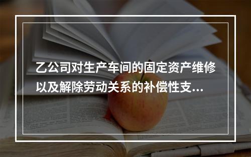 乙公司对生产车间的固定资产维修以及解除劳动关系的补偿性支出，