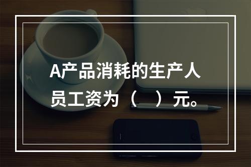 A产品消耗的生产人员工资为（　）元。