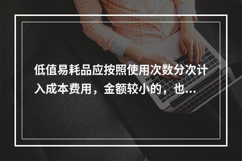 低值易耗品应按照使用次数分次计入成本费用，金额较小的，也可以