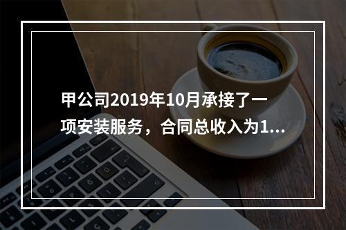 甲公司2019年10月承接了一项安装服务，合同总收入为100