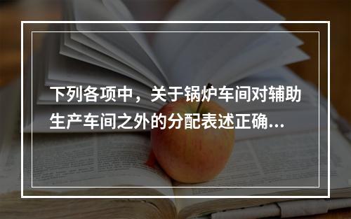 下列各项中，关于锅炉车间对辅助生产车间之外的分配表述正确的是