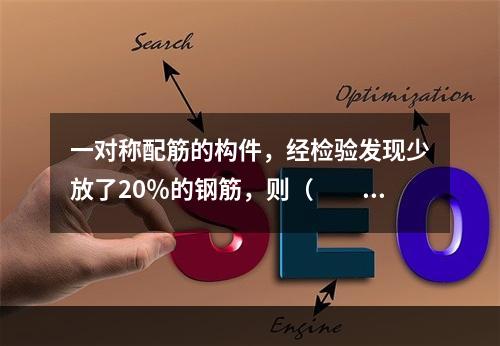 一对称配筋的构件，经检验发现少放了20％的钢筋，则（　　）