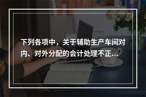 下列各项中，关于辅助生产车间对内、对外分配的会计处理不正确的