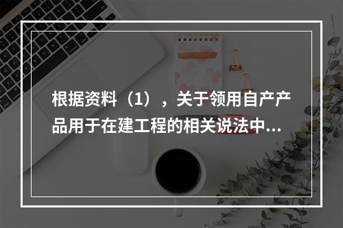 根据资料（1），关于领用自产产品用于在建工程的相关说法中，正