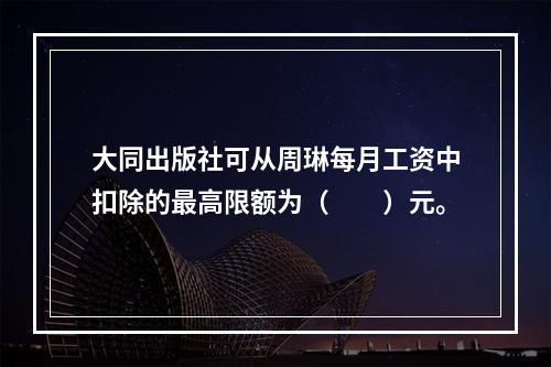 大同出版社可从周琳每月工资中扣除的最高限额为（　　）元。