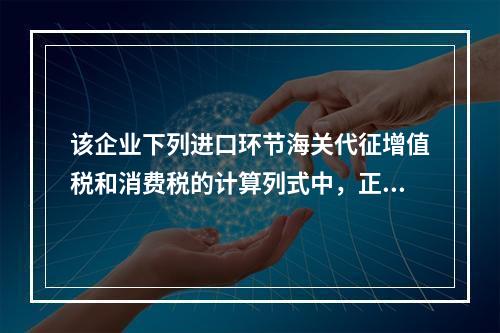 该企业下列进口环节海关代征增值税和消费税的计算列式中，正确的