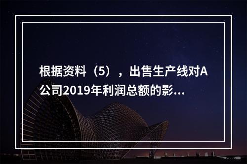 根据资料（5），出售生产线对A公司2019年利润总额的影响金