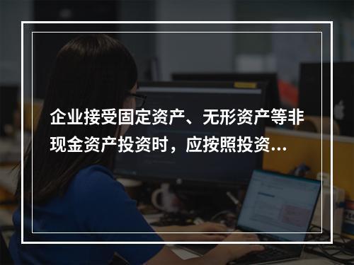 企业接受固定资产、无形资产等非现金资产投资时，应按照投资合同