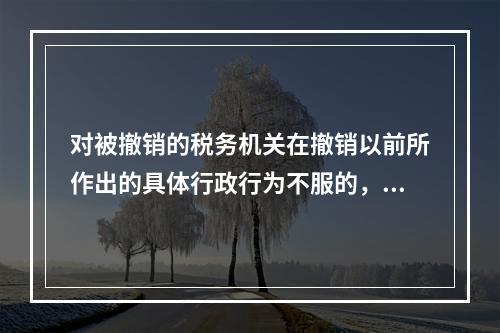 对被撤销的税务机关在撤销以前所作出的具体行政行为不服的，向继