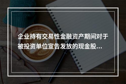 企业持有交易性金融资产期间对于被投资单位宣告发放的现金股利，