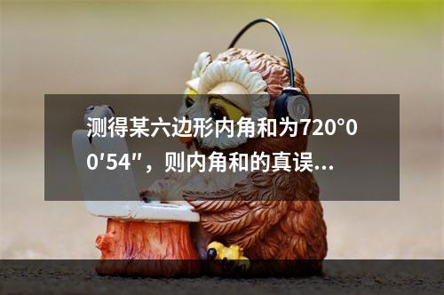 测得某六边形内角和为720°00′54″，则内角和的真误差