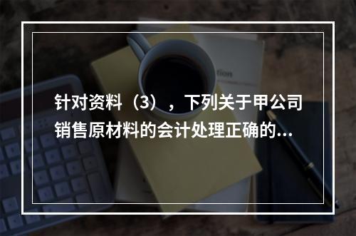 针对资料（3），下列关于甲公司销售原材料的会计处理正确的是（