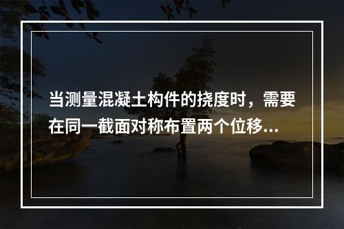 当测量混凝土构件的挠度时，需要在同一截面对称布置两个位移计