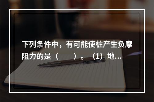 下列条件中，有可能使桩产生负摩阻力的是（　　）。（1）地下