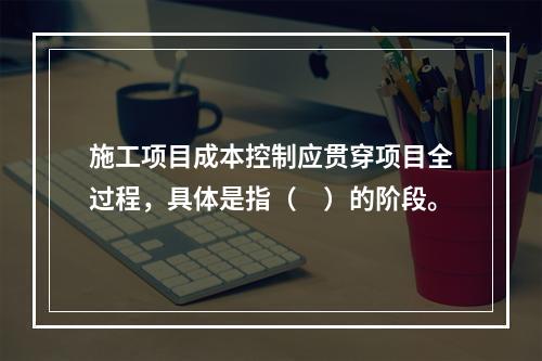 施工项目成本控制应贯穿项目全过程，具体是指（　）的阶段。