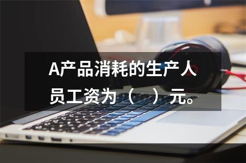 A产品消耗的生产人员工资为（　）元。