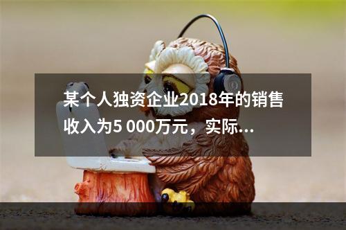 某个人独资企业2018年的销售收入为5 000万元，实际支出