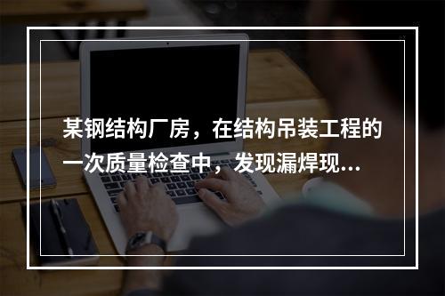 某钢结构厂房，在结构吊装工程的一次质量检查中，发现漏焊现象严