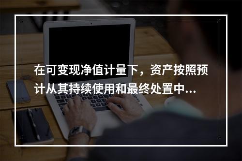 在可变现净值计量下，资产按照预计从其持续使用和最终处置中所产