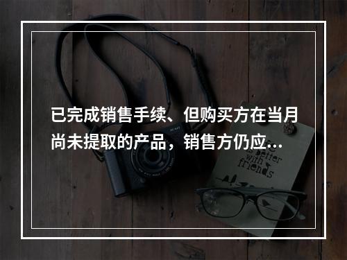 已完成销售手续、但购买方在当月尚未提取的产品，销售方仍应作为