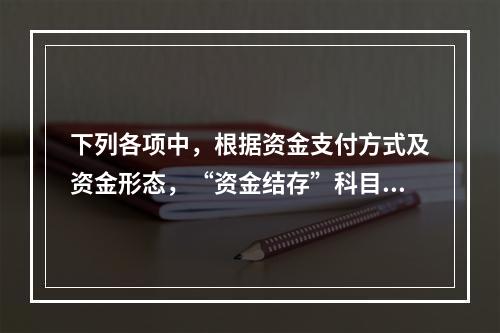 下列各项中，根据资金支付方式及资金形态，“资金结存”科目应设