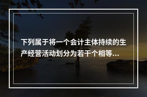 下列属于将一个会计主体持续的生产经营活动划分为若干个相等的会