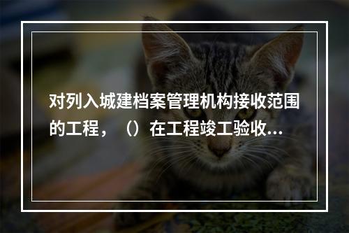 对列入城建档案管理机构接收范围的工程，（）在工程竣工验收备案