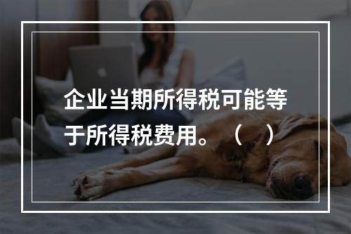 企业当期所得税可能等于所得税费用。（　）