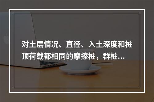 对土层情况、直径、入土深度和桩顶荷载都相同的摩擦桩，群桩（