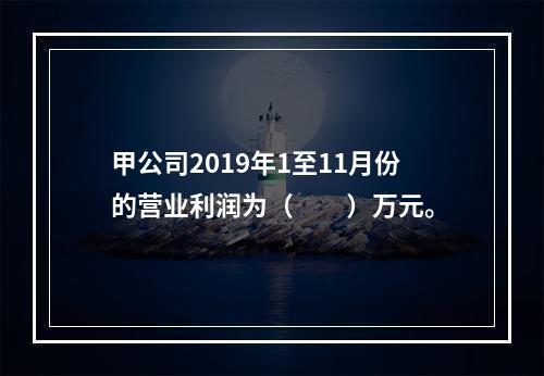 甲公司2019年1至11月份的营业利润为（　　）万元。