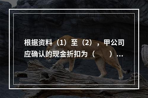 根据资料（1）至（2），甲公司应确认的现金折扣为（　　）元。