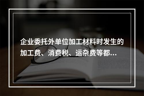 企业委托外单位加工材料时发生的加工费、消费税、运杂费等都应该