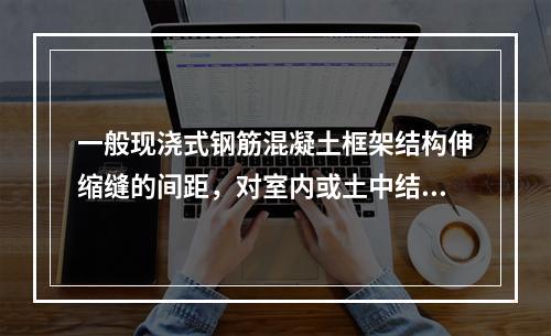 一般现浇式钢筋混凝土框架结构伸缩缝的间距，对室内或土中结构