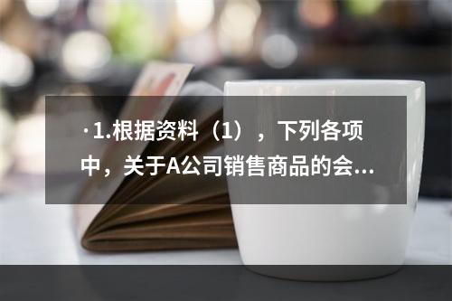 ·1.根据资料（1），下列各项中，关于A公司销售商品的会计处