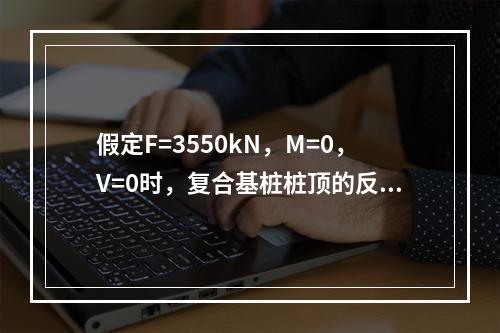 假定F=3550kN，M=0，V=0时，复合基桩桩顶的反力设