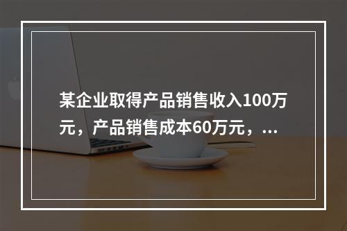 某企业取得产品销售收入100万元，产品销售成本60万元，发生