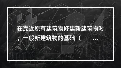 在靠近原有建筑物修建新建筑物时，一般新建筑物的基础（　　）