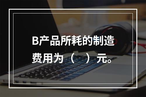 B产品所耗的制造费用为（　）元。