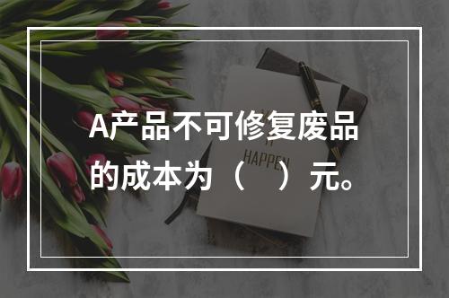 A产品不可修复废品的成本为（　）元。